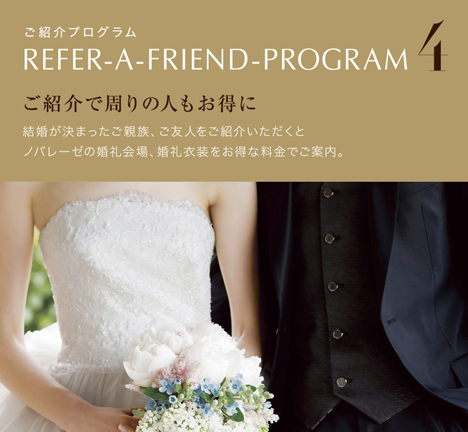 4 ご紹介で周りの人もお得にご紹介プログラム結婚が決まったご親族、ご友人をご紹介いただくとノバレーゼの婚礼会場、婚礼衣装をお得な料金でご案内。REFER-A-FRIEND-PROGRAM